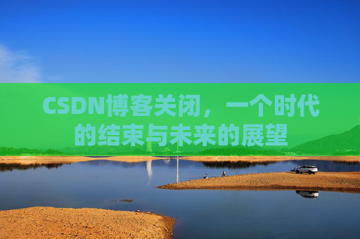 CSDN博客关闭,一个时代的结束与未来的展望 CSDN博客关闭,一个时代的结束与未来的展望